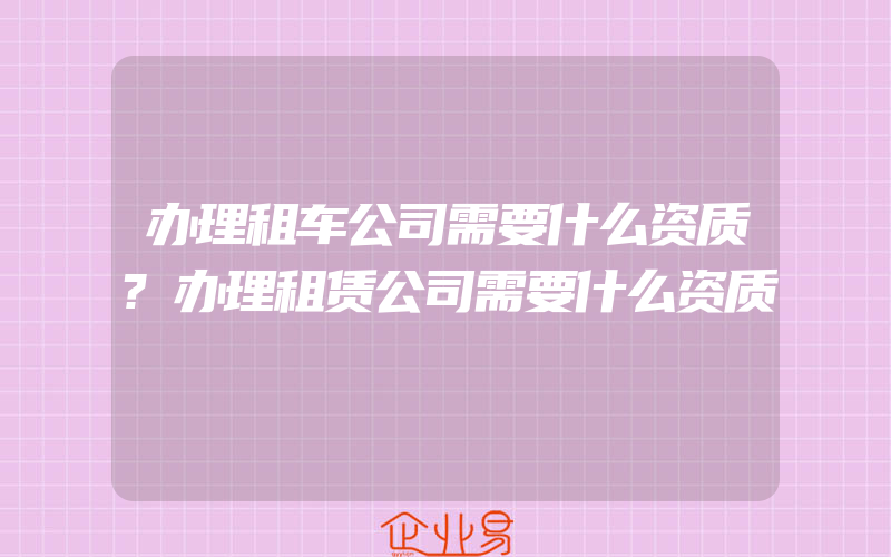 办理租车公司需要什么资质?办理租赁公司需要什么资质