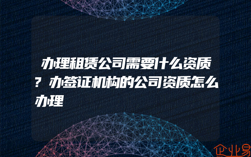 办理租赁公司需要什么资质?办签证机构的公司资质怎么办理