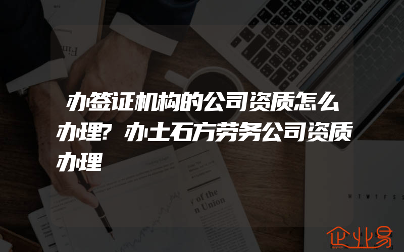 办签证机构的公司资质怎么办理?办土石方劳务公司资质办理