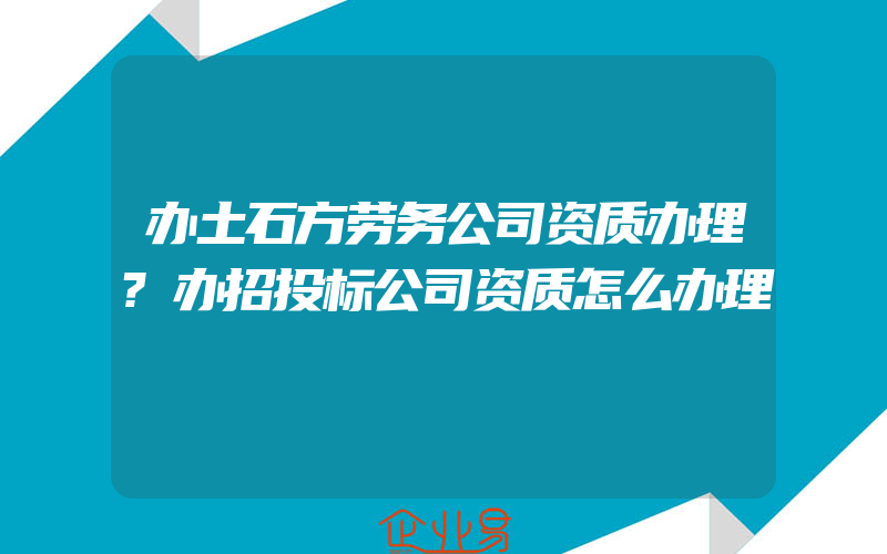 办土石方劳务公司资质办理?办招投标公司资质怎么办理