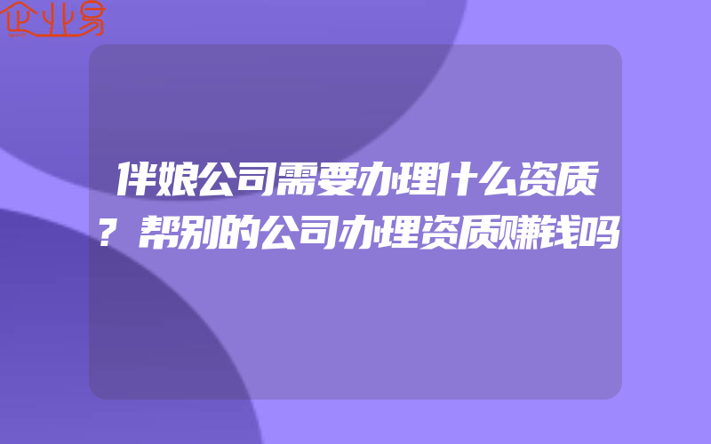 伴娘公司需要办理什么资质?帮别的公司办理资质赚钱吗