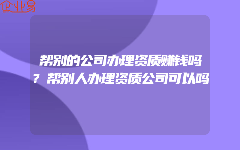 帮别的公司办理资质赚钱吗?帮别人办理资质公司可以吗