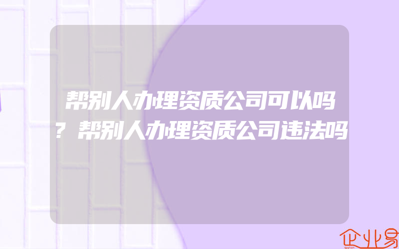 帮别人办理资质公司可以吗?帮别人办理资质公司违法吗