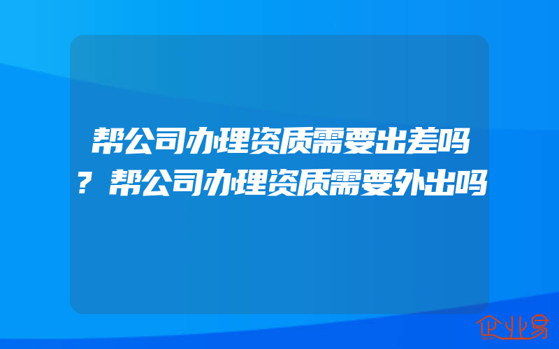 帮公司办理资质需要出差吗?帮公司办理资质需要外出吗