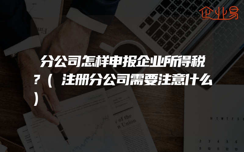 分公司怎样申报企业所得税?(注册分公司需要注意什么)