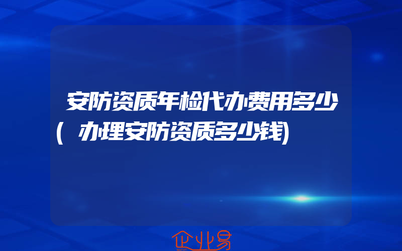 安防资质年检代办费用多少(办理安防资质多少钱)