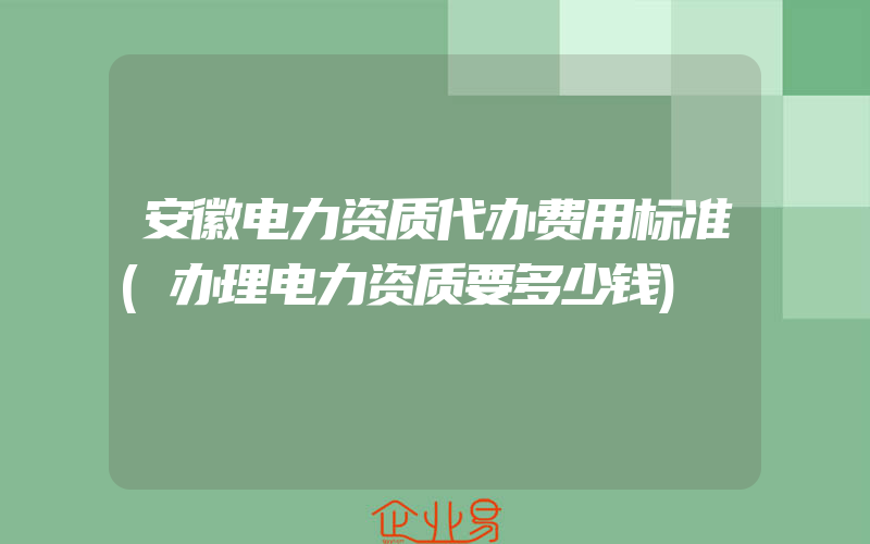 安徽电力资质代办费用标准(办理电力资质要多少钱)