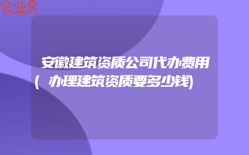 安徽建筑资质公司代办费用(办理建筑资质要多少钱)