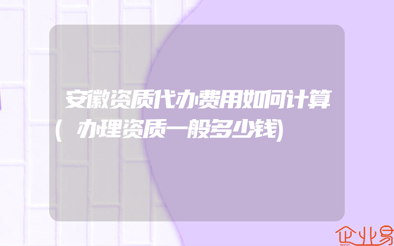 安徽资质代办费用如何计算(办理资质一般多少钱)