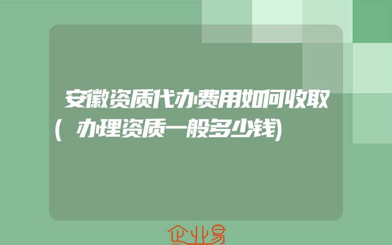 安徽资质代办费用如何收取(办理资质一般多少钱)