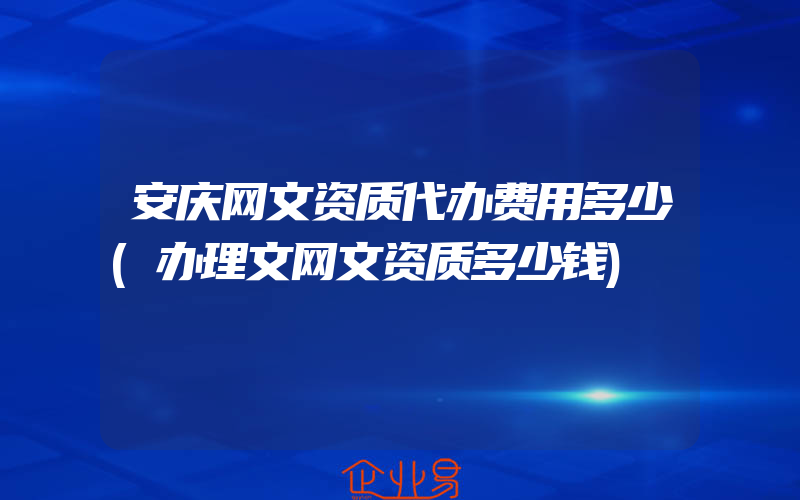 安庆网文资质代办费用多少(办理文网文资质多少钱)