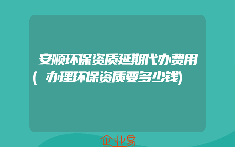 安顺环保资质延期代办费用(办理环保资质要多少钱)