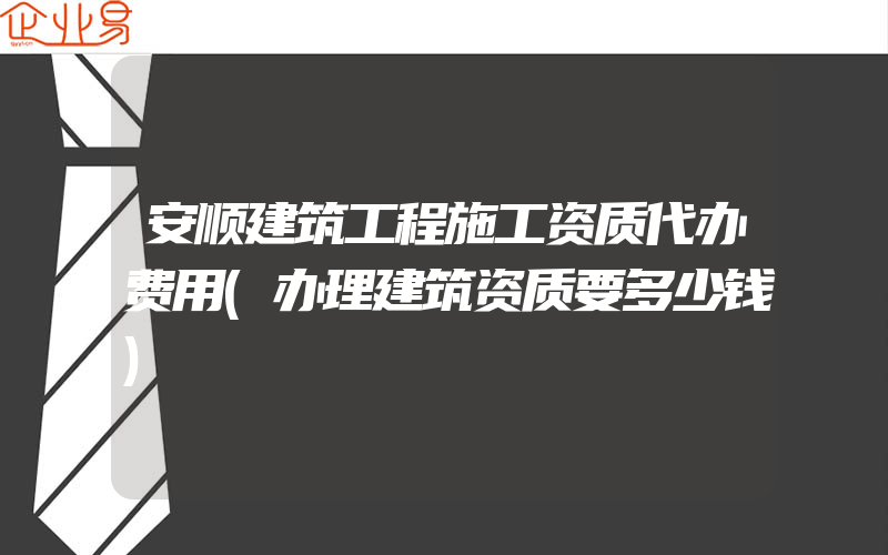 安顺建筑工程施工资质代办费用(办理建筑资质要多少钱)