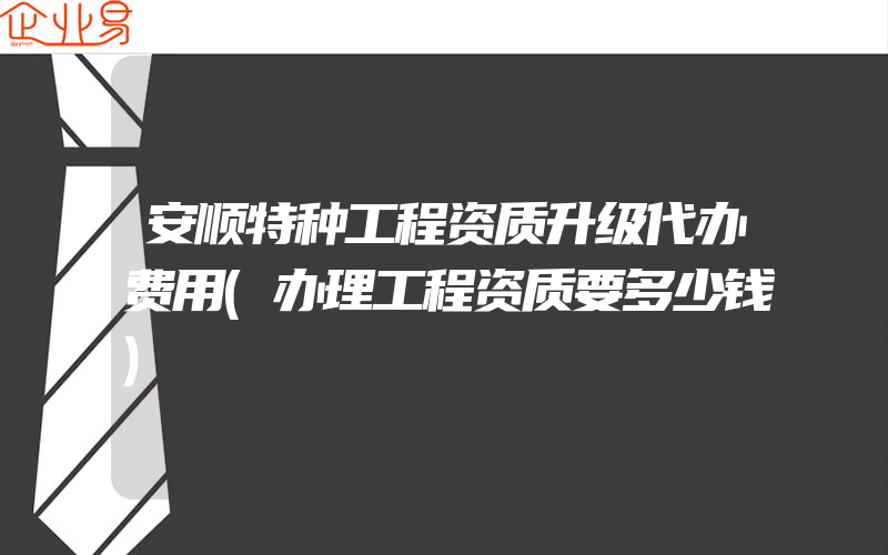 安顺特种工程资质升级代办费用(办理工程资质要多少钱)