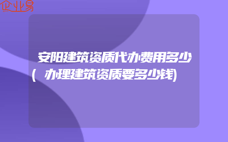 安阳建筑资质代办费用多少(办理建筑资质要多少钱)