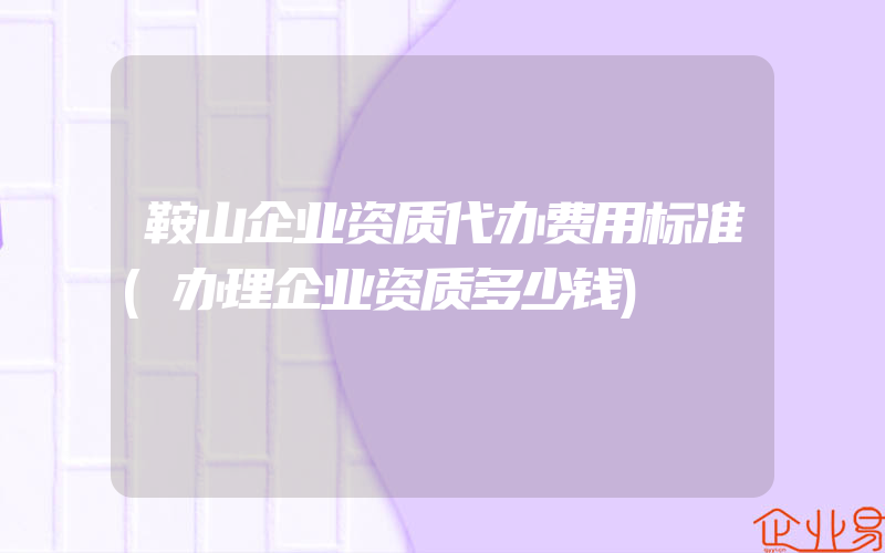 鞍山企业资质代办费用标准(办理企业资质多少钱)