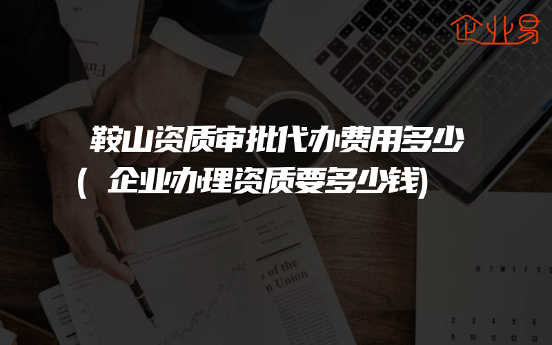 鞍山资质审批代办费用多少(企业办理资质要多少钱)