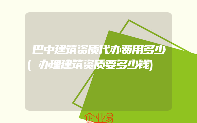 巴中建筑资质代办费用多少(办理建筑资质要多少钱)