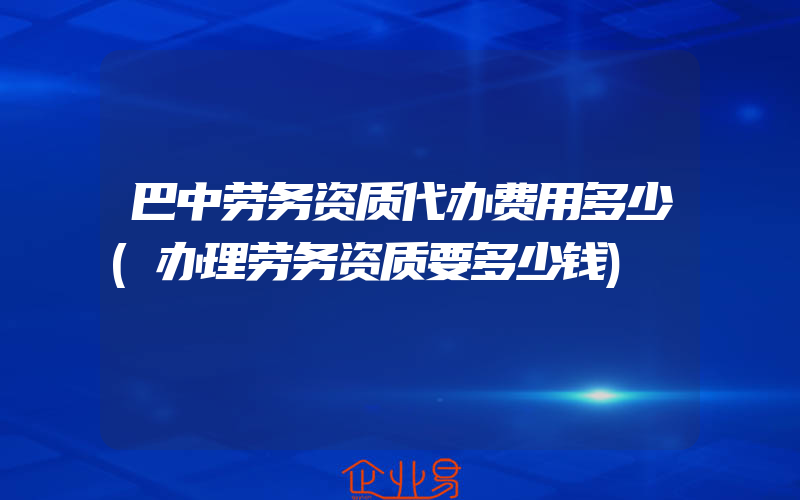 巴中劳务资质代办费用多少(办理劳务资质要多少钱)