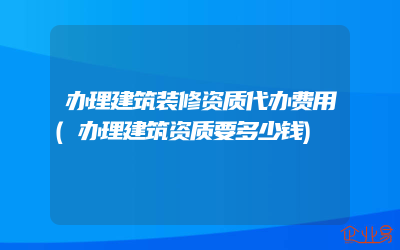 办理建筑装修资质代办费用(办理建筑资质要多少钱)