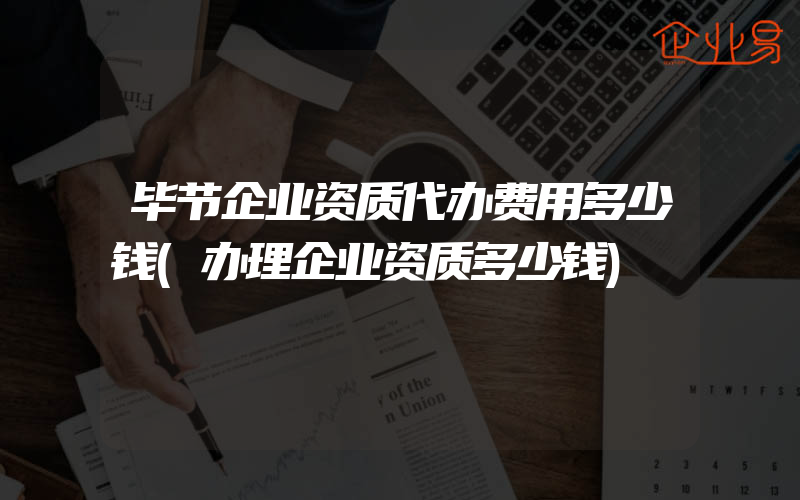 毕节企业资质代办费用多少钱(办理企业资质多少钱)