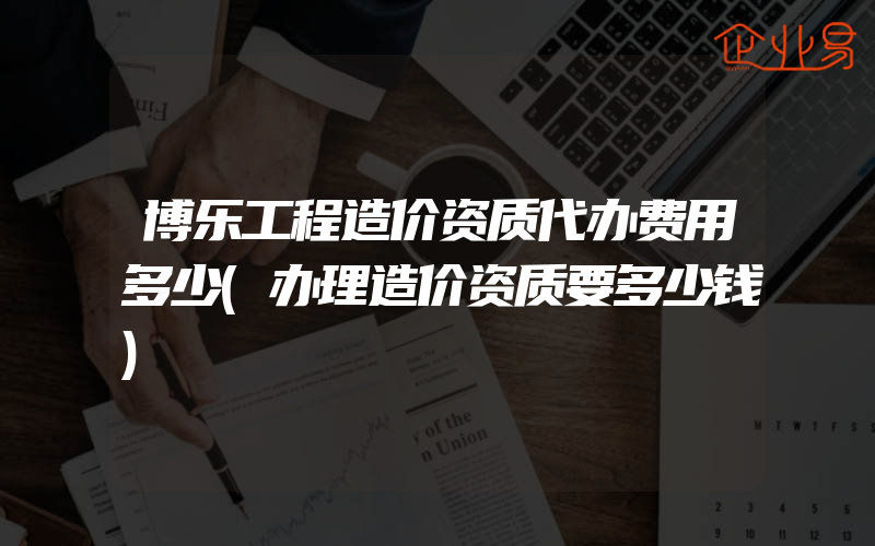 博乐工程造价资质代办费用多少(办理造价资质要多少钱)