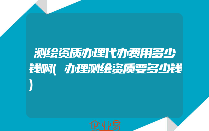 测绘资质办理代办费用多少钱啊(办理测绘资质要多少钱)