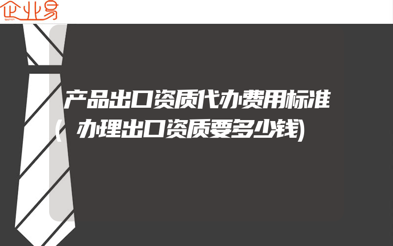 产品出口资质代办费用标准(办理出口资质要多少钱)