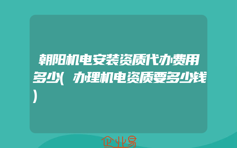 朝阳机电安装资质代办费用多少(办理机电资质要多少钱)