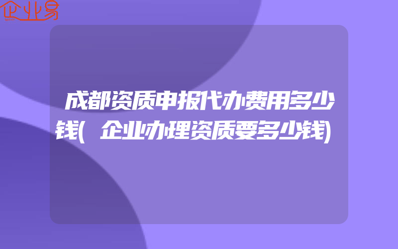 成都资质申报代办费用多少钱(企业办理资质要多少钱)