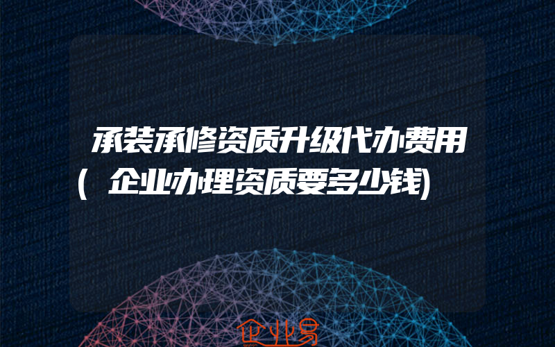 承装承修资质升级代办费用(企业办理资质要多少钱)