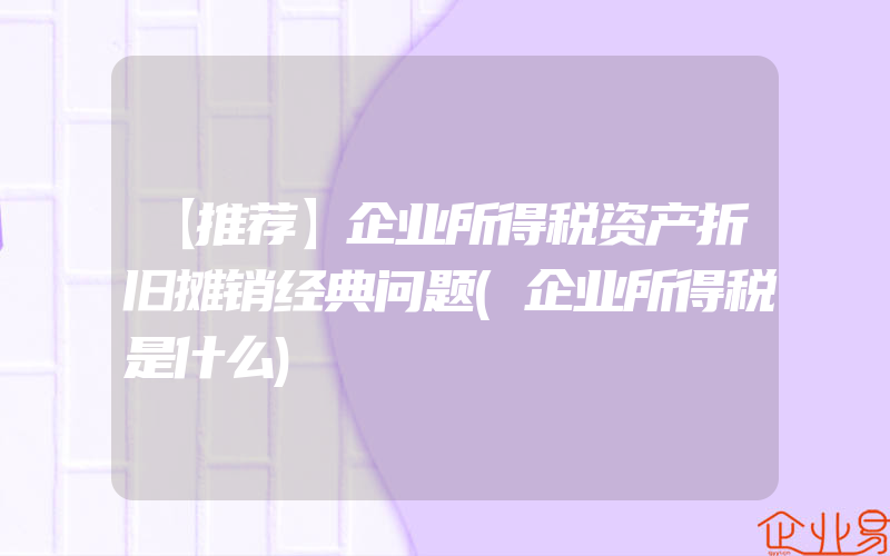 【推荐】企业所得税资产折旧摊销经典问题(企业所得税是什么)