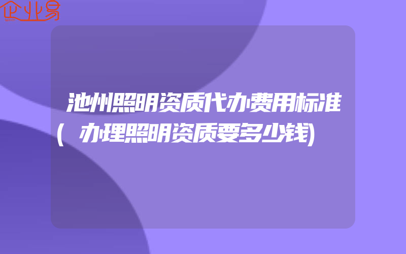 池州照明资质代办费用标准(办理照明资质要多少钱)