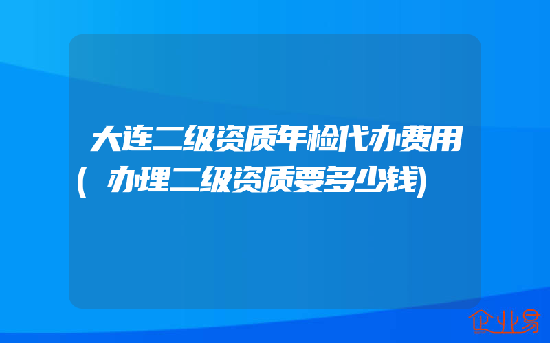 大连二级资质年检代办费用(办理二级资质要多少钱)