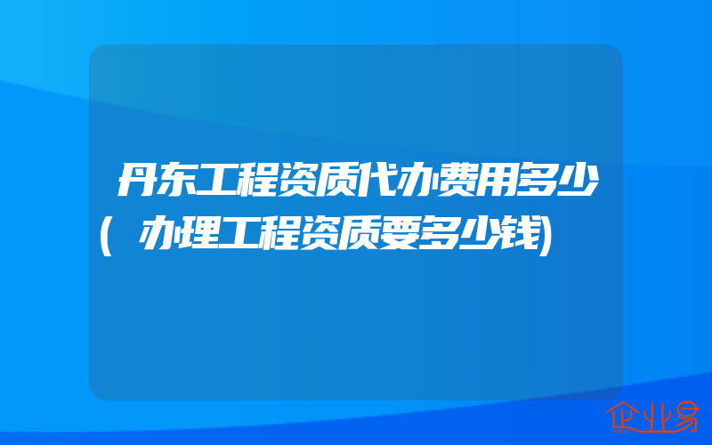 丹东工程资质代办费用多少(办理工程资质要多少钱)