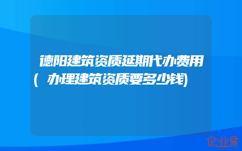 德阳建筑资质延期代办费用(办理建筑资质要多少钱)