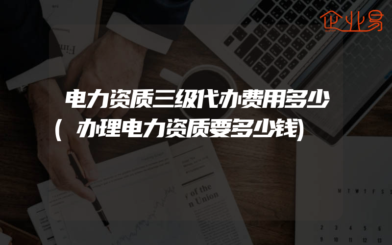 电力资质三级代办费用多少(办理电力资质要多少钱)