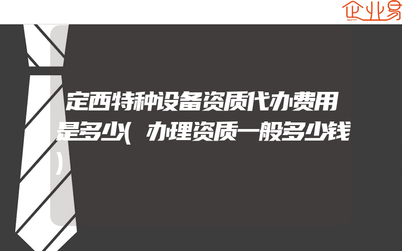 定西特种设备资质代办费用是多少(办理资质一般多少钱)