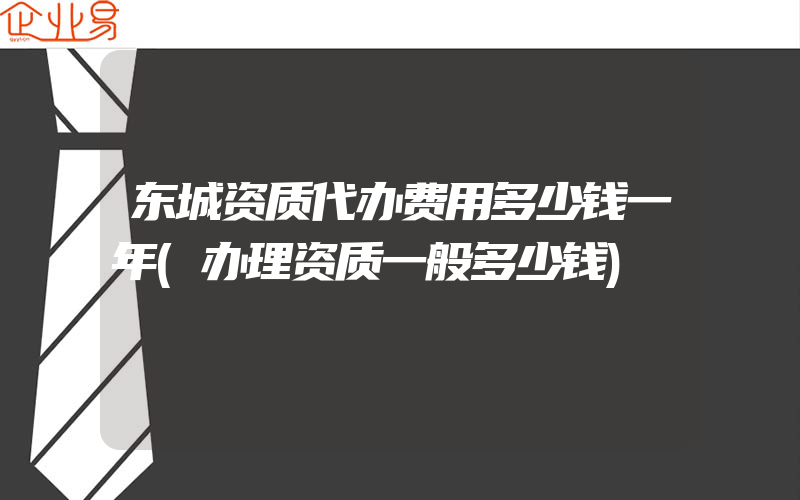 东城资质代办费用多少钱一年(办理资质一般多少钱)