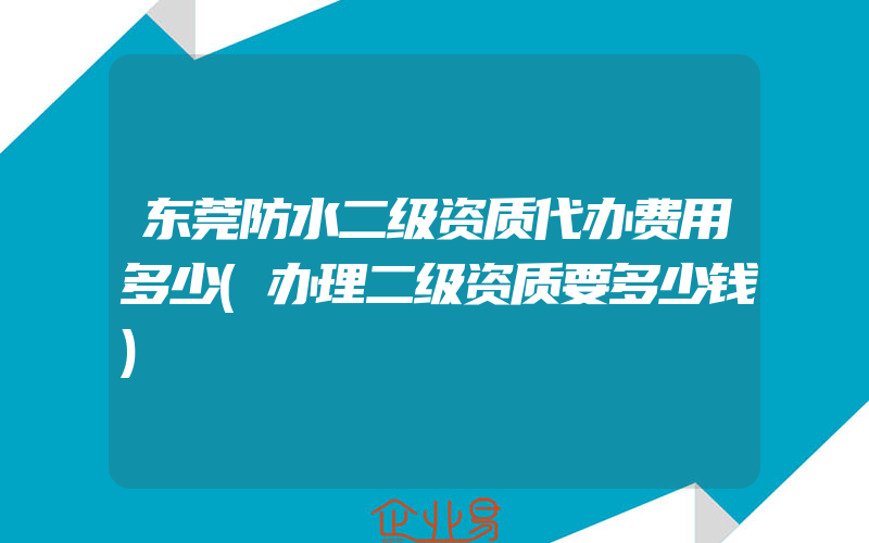 东莞防水二级资质代办费用多少(办理二级资质要多少钱)