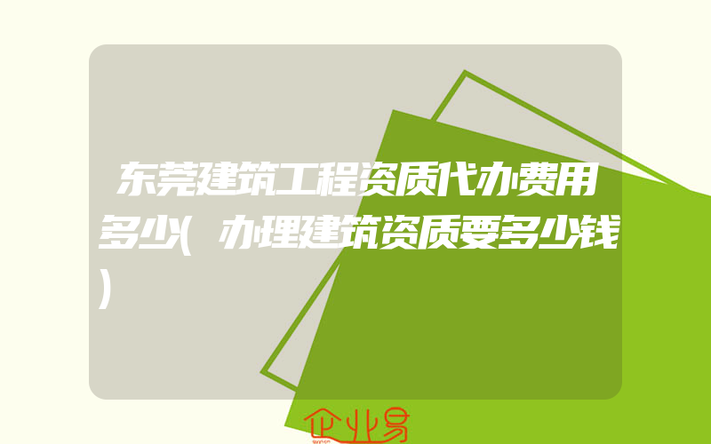 东莞建筑工程资质代办费用多少(办理建筑资质要多少钱)