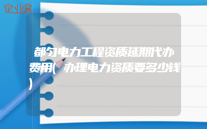 都匀电力工程资质延期代办费用(办理电力资质要多少钱)