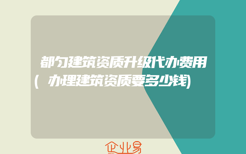 都匀建筑资质升级代办费用(办理建筑资质要多少钱)