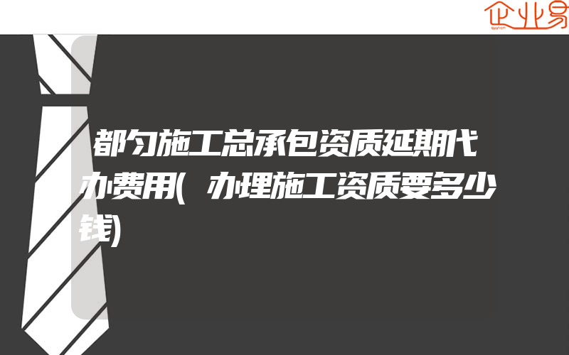 都匀施工总承包资质延期代办费用(办理施工资质要多少钱)