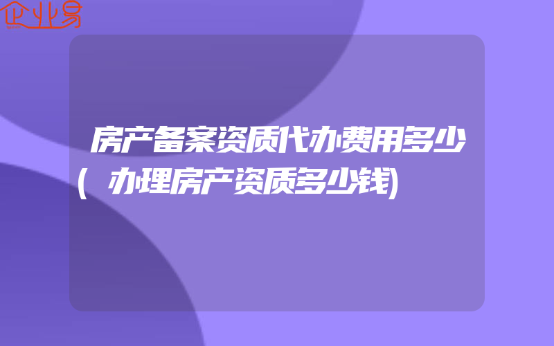 房产备案资质代办费用多少(办理房产资质多少钱)