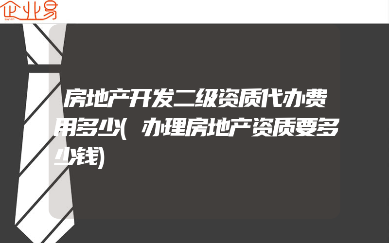 房地产开发二级资质代办费用多少(办理房地产资质要多少钱)