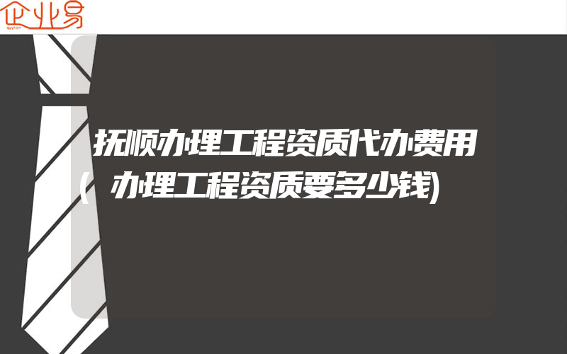 抚顺办理工程资质代办费用(办理工程资质要多少钱)