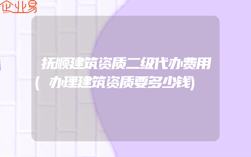 抚顺建筑资质二级代办费用(办理建筑资质要多少钱)