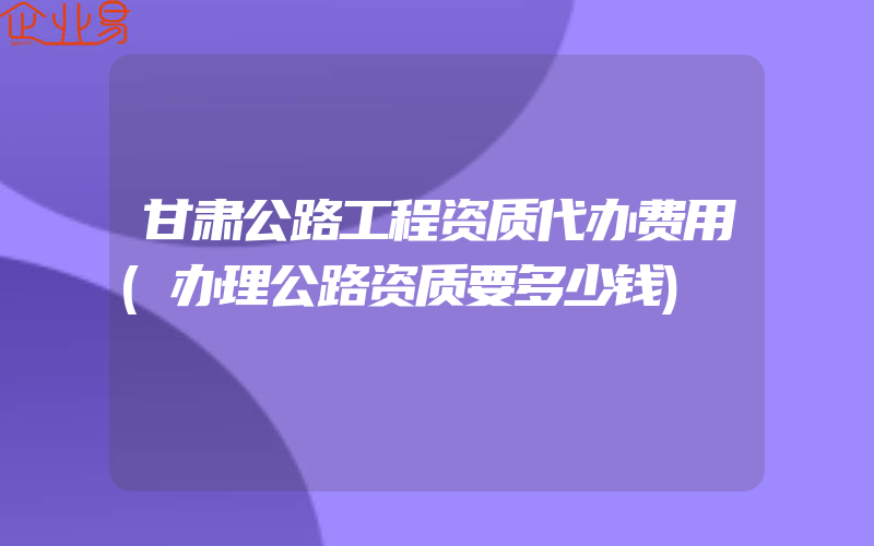 甘肃公路工程资质代办费用(办理公路资质要多少钱)