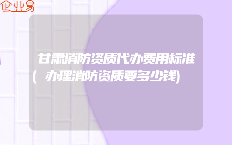 甘肃消防资质代办费用标准(办理消防资质要多少钱)